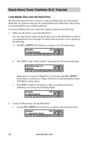 Page 30www.aleratec.com24
Stand-Alone Tower P\fblisher SLS: \BT\ftorials
Load Master Disc ont\Bo the Hard Drive
The following steps will show you how to load your Master Disc into the installed 
Hard Drive as a partition and copy the stored partition onto blank discs. This process 
is recommended for mass volume production.
To load your Master Disc onto a hard drive partition, please do the following:
1. Make sure the Source is set to the Hard Drive.
It is very important to make sure the Source is set for the...