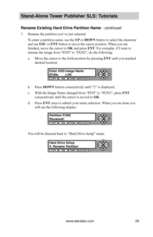 Page 35www.aleratec.com29
Stand-Alone Tower P\fblisher SLS: \BT\ftorials
Rename Existing Har\Bd Drive Partition \BName - continued
7. Rename the partition you’ve just selected.
To enter a partition name, use the UP or DOWN button to select the character 
and use ESC or ENT button to move the cursor position. When you are 
finished, move the cursor to OK and press ENT. For example, if I want to 
rename the image from “FUN” to “FUN2”, do the following:
a. Move the cursor to the forth position by pressing ENT...