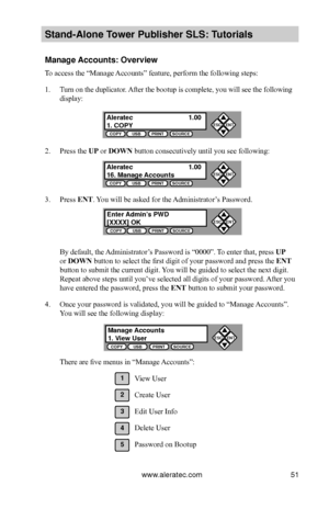 Page 57www.aleratec.com51
Stand-Alone Tower P\fblisher SLS: \BT\ftorials
Manage Acco\fnts: Overview
To access the “Manage Accounts” feature, perform the following steps:
1. Turn on the duplicator. After the bootup is complete, you will see the following 
display:
2. Press the UP or DOWN button consecutively until you see following:
3. Press ENT. You will be asked for the Administrator’s Password.
By default, the Administrator’s Password is “0000”. To enter that, press UP 
or DOWN button to select the first...