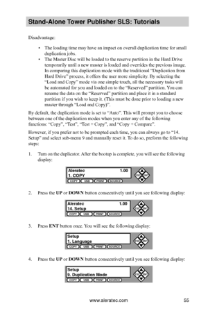 Page 61www.aleratec.com55
Stand-Alone Tower P\fblisher SLS: \BT\ftorials
Disadvantage:
 ▪The loading time may have an impact on overall duplication time for small 
duplication jobs.
 ▪The Master Disc will be loaded to the reserve partition in the Hard Drive 
temporarily until a new master is loaded and overrides the previous image. 
In comparing this duplication mode with the traditional “Duplication from 
Hard Drive” process, it offers the user more simplicity. By selecting the 
“Load and Copy” mode via one...