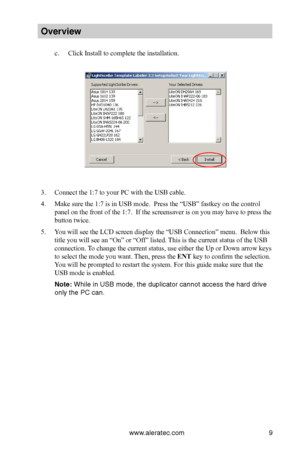 Page 15www.aleratec.com9
Overview
c. Click Install to complete the installation.
3. Connect the 1:7 to your PC with the USB cable.
4. Make sure the 1:7 is in USB mode.  Press the “USB” fastkey on the control 
panel on the front of the 1:7.  If the screensaver is on you may have to press the 
button twice.
5. You will see the LCD screen display the “USB Connection” menu.  Below this 
title you will see an “On” or “Off” listed. This is the current status of the USB 
connection. To change the current status, use...