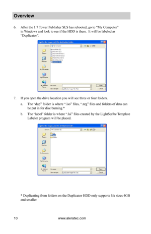 Page 16www.aleratec.com10
Overview
6. After the 1:7 Tower Publisher SLS has rebooted, go to “My Computer” 
in Windows and look to see if the HDD is there.  It will be labeled as 
“Duplicator”.
7. If you open the drive location you will see three or four folders.
a. The “dup” folder is where “.iso” files, “.nrg” files and folders of data can 
be put in for disc burning.*
b. The “label” folder is where “.lsi” files created by the LightScribe Template 
Labeler program will be placed.
 * Duplicating from folders on...