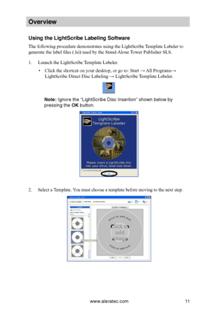 Page 17www.aleratec.com11
Overview
Using the LightScri\Bbe Labeling Softwa\Bre
The following procedure demonstrates using the LightScribe Template Labeler to 
generate the label files (.lsi) used by the Stand-Alone Tower Publisher SLS.
1. Launch the LightScribe Template Labeler. 
 ▪Click the shortcut on your desktop, or go to: Start → All Programs→ 
LightScribe Direct Disc Labeling → LightScribe Template Labeler.
Note: Ignore the “LightS\bcribe Di\bc In\bertion” \b\bhown below by 
pre\b\bing the OK button. 
2....