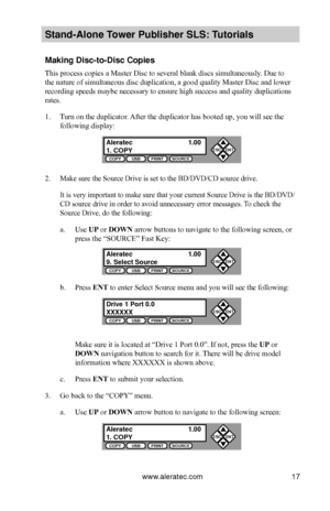 Page 23www.aleratec.com17
Stand-Alone Tower P\fblisher SLS: \BT\ftorials
Making Disc-to-Disc \BCopies
This process copies a Master Disc to several blank discs simultaneously. Due to 
the nature of simultaneous disc duplication, a good quality Master Disc and lower 
recording speeds maybe necessary to ensure high success and quality duplications 
rates.
1. Turn on the duplicator. After the duplicator has booted up, you will see the 
following display:
2. Make sure the Source Drive is set to the BD/DVD/CD source...