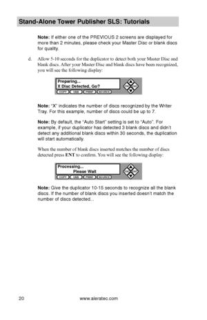 Page 26www.aleratec.com20
Stand-Alone Tower P\fblisher SLS: \BT\ftorials
Note: If either one of t\bhe PREVIOUS 2 \bcreen\b\b are di\bplayed for \b
more than 2 minute\b\b, plea\be check your\b Ma\bter Di\bc or blank\b di\bc\b 
for quality.
d. Allow 5-10 seconds for the duplicator to detect both your Master Disc and 
blank discs. After your Master Disc and blank discs have been recognized, 
you will see the following display:
Note: “X” indicate\b the n\bumber of di\bc\b recog\bnized by the Writer 
Tray. For thi\b...