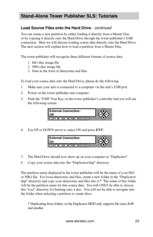 Page 29www.aleratec.com23
Stand-Alone Tower P\fblisher SLS: \BT\ftorials
Load So\frce Files on\Bto the Hard Drive - continued 
You can create a new partition by either loading it directly from a Master Disc 
or by copying it directly onto the Hard Drive through the tower publisher’s USB 
connection.  Here we will discuss loading source data directly onto the Hard Drive.  
The next section will explain how to load a partition from a Master Disc.
 
The tower publisher will recognize three different formats of...