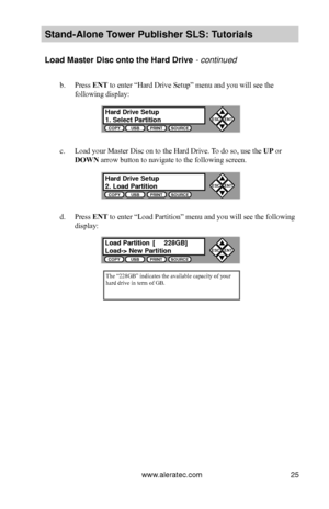 Page 31www.aleratec.com25
Stand-Alone Tower P\fblisher SLS: \BT\ftorials
Load Master Disc ont\Bo the Hard Drive - continued 
b. Press ENT to enter “Hard Drive Setup” menu and you will see the 
following display:
c. Load your Master Disc on to the Hard Drive. To do so, use the UP or 
DOWN arrow button to navigate to the following screen.
d. Press ENT to enter “Load Partition” menu and you will see the following 
display:
The “228GB” indicates the available capacity of your hard drive in term of GB.
Hard Drive...