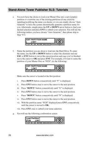 Page 32www.aleratec.com26
Stand-Alone Tower P\fblisher SLS: \BT\ftorials
e. You now have the choice to load your Master Disc into a new (empty) 
partition or overwrite one of the existing partitions (if any exist) by 
inputting/modifying the name you desire; or you can simply choose “Auto 
Generate” to have the system automatically generate a partition name for 
you. Afterwards, simply press the UP or DOWN arrow button to find your 
desired selection and press ENT to submit your selection. You will see the...