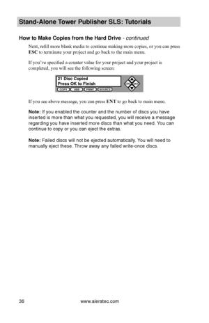 Page 42www.aleratec.com36
Stand-Alone Tower P\fblisher SLS: \BT\ftorials
How to Make Copies \Bfrom the Hard Driv\Be - continued
Next, refill more blank media to continue making more copies, or you can press 
ESC to terminate your project and go back to the main menu.
If you’ve specified a counter value for your project and your project is 
completed, you will see the following screen:
If you see above message, you can press ENT to go back to main menu.
Note: If you enabled the\b counter and the n\bumber of...