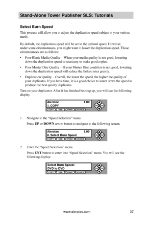 Page 43www.aleratec.com37
Stand-Alone Tower P\fblisher SLS: \BT\ftorials
Select B\frn Speed
This process will allow you to adjust the duplication speed subject to your various 
needs.
By default, the duplication speed will be set to the optimal speed. However, 
under some circumstances, you might want to lower the duplication speed.  Those 
circumstances are as follows:
• Poor Blank Media Quality – When your media quality is not good, lowering 
down the duplication speed is necessary to make good copies.
• Poor...