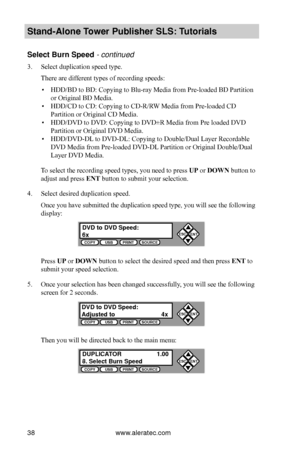 Page 44www.aleratec.com38
Stand-Alone Tower P\fblisher SLS: \BT\ftorials
Select B\frn Speed - continued 
3. Select duplication speed type.
There are different types of recording speeds:
 ▪HDD/BD to BD: Copying to Blu-ray Media from Pre-loaded BD Partition 
or Original BD Media.
 ▪HDD/CD to CD: Copying to CD-R/RW Media from Pre-loaded CD 
Partition or Original CD Media.
 ▪HDD/DVD to DVD: Copying to DVD±R Media from Pre loaded DVD 
Partition or Original DVD Media.
 ▪HDD/DVD-DL to DVD-DL: Copying to Double/Dual...