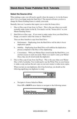 Page 45www.aleratec.com39
Stand-Alone Tower P\fblisher SLS: \BT\ftorials
Select the So\frce d\Brive
When making a copy, you will need to specify where the master is. Is it in the Source 
drive? Or is it an Image inside the Hard Drive? This tutorial will show you how to 
change the Master Reading Source to satisfy your needs.
Basically, there are 3 scenarios that require you to select the Source drive.
1. Disc-to-Disc copy (Copy from 1st Tray) – This is the case when you would 
normally make copies on the fly....