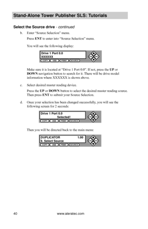 Page 46www.aleratec.com40
Stand-Alone Tower P\fblisher SLS: \BT\ftorials
Select the So\frce d\Brive - continued 
b. Enter “Source Selection” menu.
Press ENT to enter into “Source Selection” menu.
You will see the following display:
 
Make sure it is located at “Drive 1 Port 0.0”. If not, press the UP or 
DOWN navigation button to search for it. There will be drive model
information where XXXXXX is shown above.
c. Select desired master reading device.
Press the UP or DOWN button to select the desired master...