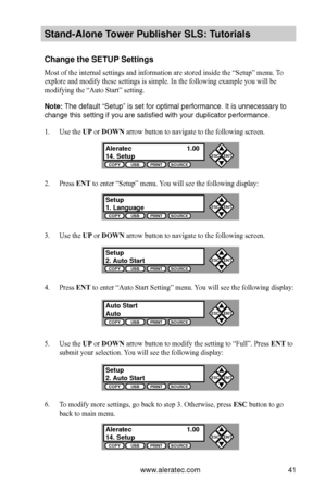 Page 47www.aleratec.com41
Stand-Alone Tower P\fblisher SLS: \BT\ftorials
Change the SETUP Settings
Most of the internal settings and information are stored inside the “Setup” menu. To 
explore and modify these settings is simple. In the following example you will be 
modifying the “Auto Start” setting. 
Note: The default “Setup\b” i\b \bet for optimal\b performance. It i\b\b unnece\b\bary to 
change thi\b \betting \bif you are \bati\bfied \bwith your duplicato\br performance.
1. Use the UP or DOWN arrow button...