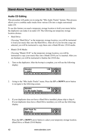 Page 48www.aleratec.com42
Stand-Alone Tower P\fblisher SLS: \BT\ftorials
A\fdio CD Editing
This procedure will guide you in using the “Mix Audio Tracks” feature. This process 
allows you to combine audio tracks from various CDs into a single customized 
audio CD.
To use this feature you need a temporary storage location to hold your music before 
the duplicator can make it an audio CD. The following are temporary storage 
location choices:
• Hard Drive:
Choosing “Hard Drive” as the temporary storage location,...