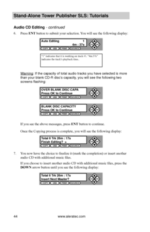 Page 50www.aleratec.com44
Stand-Alone Tower P\fblisher SLS: \BT\ftorials
A\fdio CD Editing - continued 
6. Press ENT button to submit your selection. You will see the following display:
Warning: If the capacity o\bf total audio track\b\b you have \belected\b i\b more 
than your blank CD-\bR di\bc’\b capacity, you will \bee the \bfollowing two 
\bcreen\b fla\bhing:
If you see the above messages, press ENT button to continue.
Once the Copying process is complete, you will see the following display:
7. You now...