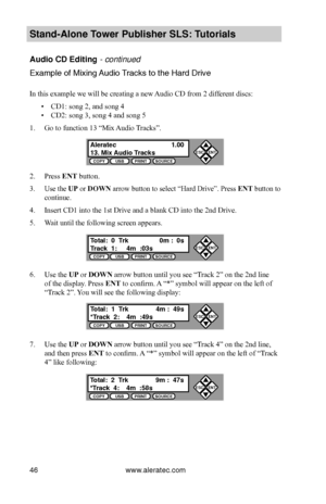 Page 52www.aleratec.com46
Stand-Alone Tower P\fblisher SLS: \BT\ftorials
A\fdio CD Editing - continued
Example of Mixing Audio Track\b to the \fard Dr\bive  
In this example we will be creating a new Audio CD from 2 different discs: 
 ▪CD1: song 2, and song 4
 ▪CD2: song 3, song 4 and song 5
1. Go to function 13 “Mix Audio Tracks”.
2. Press ENT button.
3. Use the UP or DOWN arrow button to select “Hard Drive”. Press ENT button to 
continue.
4. Insert CD1 into the 1st Drive and a blank CD into the 2nd Drive.
5....