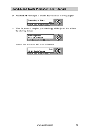 Page 55www.aleratec.com49
Stand-Alone Tower P\fblisher SLS: \BT\ftorials
20. Press the ENT button again to confirm. You will see the following display:
21. When the process is complete, your mixed copy will be ejected. You will see 
the following display:
You will then be directed back to the main menu:
Processing to Disc...\B  10%COPYUSBPRINTSOURCE
ESCENT


Job Completed!Press OK to FinishCOPYUSBPRINTSOURCE
ESCENT


  1.0013. Mix A\fdio TracksCOPYUSBPRINTSOURCE
ESCENT

              