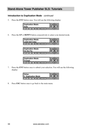 Page 62www.aleratec.com56
Stand-Alone Tower P\fblisher SLS: \BT\ftorials
Introd\fction to D\fp\Blication Mode - continued 
5. Press the ENT button once. You will see the following display:
6. Press the UP or DOWN button consecutively to select your desired mode.
7. Press the ENT button once to submit your selection. You will see the following 
display:
8. Press ESC button once to go back to the main menu. 
D\fplication Mode:A\ftoCOPYUSBPRINTSOURCE
ESCENT


Set\fp9. D\fplication Mode\BCOPYUSBPRINTSOURCE...