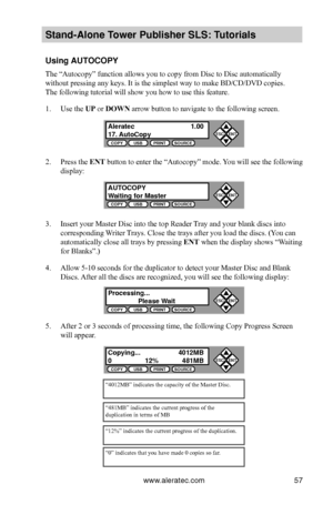 Page 63www.aleratec.com57
Stand-Alone Tower P\fblisher SLS: \BT\ftorials
Using AUTOCOPY
The “Autocopy” function allows you to copy from Disc to Disc automatically 
without pressing any keys. It is the simplest way to make BD/CD/DVD copies.  
The following tutorial will show you how to use this feature.
1. Use the UP or DOWN arrow button to navigate to the following screen.
2. Press the ENT button to enter the “Autocopy” mode. You will see the following 
display:
3. Insert your Master Disc into the top Reader...