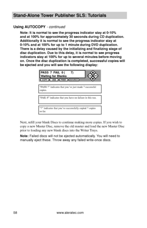 Page 64www.aleratec.com58
Stand-Alone Tower P\fblisher SLS: \BT\ftorials
Using AUTOCOPY - continued 
Note: It is normal \Bto see the progress i\Bndicator stay at 0-1\B0%  
and at 100% for ap\Bproximately 30 secon\Bds d\fring CD d\fplica\Btion. 
Additionally it is n\Bormal to see the pr\Bogress indicator stay\B at 
0-10% and at 100% \Bfor \fp to 1 min\fte \Bd\fring D\bD d\fplicati\Bon. 
There is a delay ca\f\Bsed by the initializ\Bing and finalizing \Bstage of 
disc d\fplication. D\f\Be to this delay, it is...