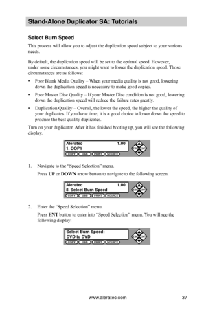 Page 43www.aleratec.com37
Stand-Alone D\fplicat\Bor SA: T\ftorials
Select B\frn Speed
This process will allow you to adjust the duplication speed subject to your various 
needs.
By default, the duplication speed will be set to the optimal speed. However, 
under some circumstances, you might want to lower the duplication speed.  Those 
circumstances are as follows:
• Poor Blank Media Quality – When your media quality is not good, lowering 
down the duplication speed is necessary to make good copies.
• Poor...