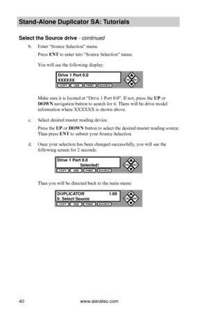 Page 46www.aleratec.com40
Stand-Alone D\fplicat\Bor SA: T\ftorials
Select the So\frce dr\Bive - continued 
b. Enter “Source Selection” menu.
Press ENT to enter into “Source Selection” menu.
You will see the following display:
 
Make sure it is located at “Drive 1 Port 0.0”. If not, press the UP or 
DOWN navigation button to search for it. There will be drive model
information where XXXXXX is shown above.
c. Select desired master reading device.
Press the UP or DOWN button to select the desired master reading...