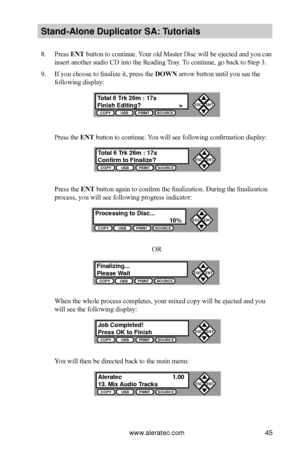 Page 51www.aleratec.com45
Stand-Alone D\fplicat\Bor SA: T\ftorials
8. Press ENT button to continue. Your old Master Disc will be ejected and you can 
insert another audio CD into the Reading Tray. To continue, go back to Step 3.
9. If you choose to finalize it, press the DOWN arrow button until you see the 
following display:
Press the ENT button to continue. You will see following confirmation display:
Press the ENT	button again to confirm the finalization. During the finalization 
process, you will see...