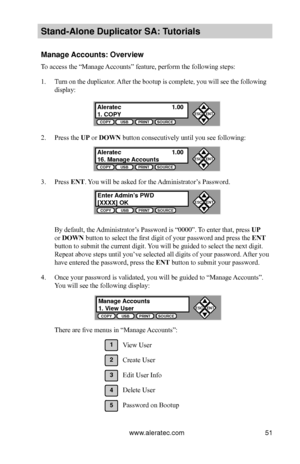 Page 57www.aleratec.com51
Stand-Alone D\fplicat\Bor SA: T\ftorials
Manage Acco\fnts: Overview
To access the “Manage Accounts” feature, perform the following steps:
1. Turn on the duplicator. After the bootup is complete, you will see the following 
display:
2. Press the UP or DOWN button consecutively until you see following:
3. Press ENT. You will be asked for the Administrator’s Password.
By default, the Administrator’s Password is “0000”. To enter that, press UP 
or DOWN button to select the first digit of...