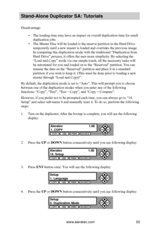 Page 61www.aleratec.com55
Stand-Alone D\fplicat\Bor SA: T\ftorials
Disadvantage:
 ▪The loading time may have an impact on overall duplication time for small 
duplication jobs.
 ▪The Master Disc will be loaded to the reserve partition in the Hard Drive 
temporarily until a new master is loaded and overrides the previous image. 
In comparing this duplication mode with the traditional “Duplication from 
Hard Drive” process, it offers the user more simplicity. By selecting the 
“Load and Copy” mode via one simple...