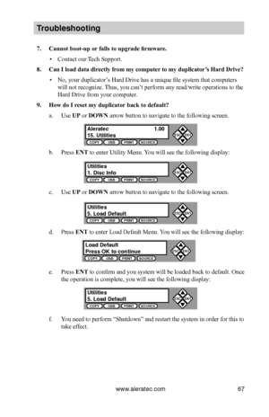 Page 73www.aleratec.com67
Tro\fbleshooting
7.	Cannot	boot-up	or	fails	to	upgrade	firmware.
 ▪Contact our Tech Support.
8.	Can	I	load	data	directly	from	my	computer 	to	my	duplicator’s	Hard	Drive?
 ▪No, your duplicator’s Hard Drive has a unique file system that computers 
will not recognize. Thus, you can’t perform any read/write operations to the 
Hard Drive from your computer.
9.	How	do	I	reset	my	duplicator	back	to	default?
a. Use UP or DOWN arrow button to navigate to the following screen.
b. Press ENT to...