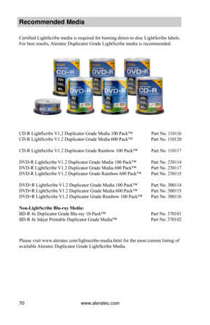 Page 76www.aleratec.com70
Recommended Media 
Certified LightScribe media is required for burning direct-to disc LightScribe labels. 
For best results, Aleratec Duplicator Grade LightScribe media is recommended.
CD-R LightScribe V1.2 Duplicator Grade Media 100 Pack™  Part No. 110116 
CD-R LightScribe V1.2 Duplicator Grade Media 600 Pack™  Part No. 110120
CD-R LightScribe V1.2 Duplicator Grade Rainbow 100 Pack™   Part No. 110117
DVD-R LightScribe V1.2 Duplicator Grade Media 100 Pack™  Part No. 230114
DVD-R...