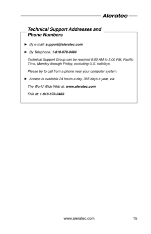Page 17www.aleratec.com15
Technical Support Addresses and
Phone Numbers
 ►By e\bmail: support@aleratec.c\Bom
 ►By Telephone: 1-818-678-0484
Technical Support G\Aroup can be reache\Ad 8:00 AM to 5:00 PM, Paci\Afic 
Time, Monday throug\Ah Friday, excluding U.S. h\Aolidays.
Please try to call\A from a phone near\A your computer sys\Atem.
 ►Access is available\A 24 hours a day, 365 days a year, via:
The World Wide Web at: www.aleratec.com
FAX at: 1-818-678-0483  
