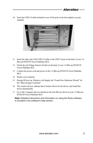 Page 7www.aleratec.com5
10. Insert the USB 3.0 cable included in one of the ports in the host adapter you just 
installed.
11. Insert the other end of the USB 3.0 cable to the USB 3.0 port in the back of your 1:4 
Blu-ray/DVD/CD Tower Publisher HLS.
12. Check the red Voltage Selector Switch on the back of your 1:4 Blu-ray/DVD/CD 
Tower Publisher HLS.
13. Connect the power cord and power on the 1:4 Blu-ray/DVD/CD Tower Publisher 
HLS.
14. Restart your computer.
15. During OS boot up, Windows will display the...