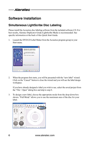 Page 8www.aleratec.com6
Software Installat\cion
Sim\bltaneo\bs LightS\ccribe Disc Labeling
Please install the Acoustica disc labeling software from the included software CD. For 
best results, Aleratec Duplicator Grade LightScribe Media is recommended. See 
specific information at the back of this Quick Start Guide.
1. Launch the DVD/CD Label Maker from the Acoustica program group in your 
Start menu.
2. When the program first starts, you will be presented with the “new label” wizard. 
Click on the “Cancel”...