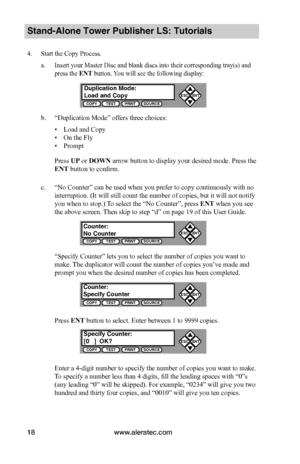 Page 24www.aleratec.com18
Stand-Alone Tower Publisher LS: Tutorials
4. Start the Copy Process.
a. Insert your Master Disc and blank discs into their corresponding tray(s) and 
press the ENT button. You will see the following display:
b. “Duplication Mode” offers three choices:
 ▪Load and Copy
 ▪On the Fly
 ▪Prompt
Press UP or DOWN arrow button to display your desired mode. Press the 
ENT button to confirm.
c. “No Counter” can be used when you prefer to copy continuously with no 
interruption. (It will still...