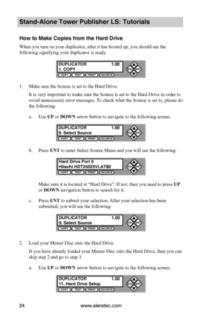 Page 30www.aleratec.com24
Stand-Alone Tower Publisher LS: Tutorials
How to Make Copies from the Hard Drive
When you turn on your duplicator, after it has booted up, you should see the 
following signifying your duplicator is ready.
1. Make sure the Source is set to the Hard Drive.
It is very important to make sure the Source is set to the Hard Drive in order to 
avoid unnecessary error messages. To check what the Source is set to, please do 
the following:
a. Use UP or DOWN arrow button to navigate to the...