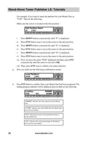 Page 32www.aleratec.com26
Stand-Alone Tower Publisher LS: Tutorials
For example, if you want to name the partition for your Master Disc as 
“FUN”. Then do the following:
Make sure the cursor is located at the first position:
i. Press DOWN button consecutively until “F” is displayed.
ii. Press ENT button once to move the cursor to the next position.
iii. Press DOWN button consecutively until “U” is displayed.
iv. Press ENT button once to move the cursor to the next position.
v. Press DOWN button consecutively...