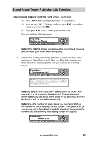 Page 35www.aleratec.com29
Stand-Alone Tower Publisher LS: Tutorials
How to Make Copies from the Hard Drive - continued
vii. Press DOWN button consecutively until “1” is displayed.
viii. Now, we have “0021” displayed and then, press ENT once and the 
cursor is now moved to OK.
ix. Then, press ENT once to submit your counter value.
Now you shall see following screen:
Note: If the ABOVE screen is displayed for more than 2 minutes, 
please check your Blank Discs for quality.
d. Please allow 5-10 seconds for the...