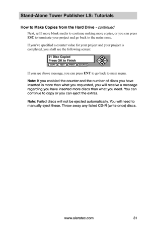 Page 37www.aleratec.com31
Stand-Alone Tower Publisher LS: Tutorials
How to Make Copies from the Hard Drive - continued
Next, refill more blank media to continue making more copies, or you can press 
ESC to terminate your project and go back to the main menu.
If you’ve specified a counter value for your project and your project is 
completed, you shall see the following screen:
If you see above message, you can press ENT to go back to main menu.
Note: If you enabled the counter and the number of discs you have...