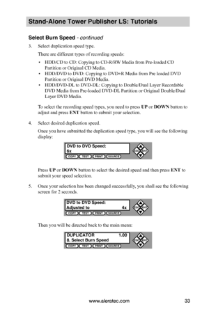 Page 39www.aleratec.com33
Stand-Alone Tower Publisher LS: Tutorials
Select Burn Speed - continued 
3. Select duplication speed type.
There are different types of recording speeds:
 ▪HDD/CD to CD: Copying to CD-R/RW Media from Pre-loaded CD 
Partition or Original CD Media.
 ▪HDD/DVD to DVD: Copying to DVD±R Media from Pre loaded DVD 
Partition or Original DVD Media.
 ▪HDD/DVD-DL to DVD-DL: Copying to Double/Dual Layer Recordable 
DVD Media from Pre-loaded DVD-DL Partition or Original Double/Dual 
Layer DVD...