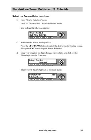 Page 41www.aleratec.com35
Stand-Alone Tower Publisher LS: Tutorials
Select the Source Drive - continued 
b. Enter “Source Selection” menu.
Press ENT to enter into “Source Selection” menu.
You will see the following display:
c. Select desired master reading device.
Press the UP or DOWN button to select the desired master reading source. 
Then press ENT to submit your Source Selection.
d. Once your selection has been changed successfully, you shall see the 
following screen for 2 seconds:
Then you will be...