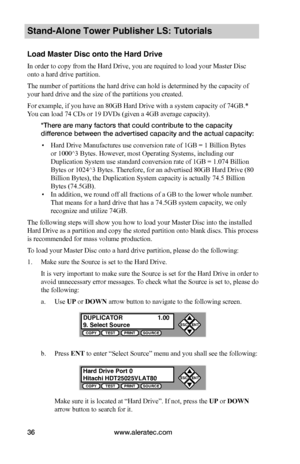 Page 42www.aleratec.com36
Stand-Alone Tower Publisher LS: Tutorials
Load Master Disc onto the Hard Drive
In order to copy from the Hard Drive, you are required to load your Master Disc 
onto a hard drive partition.
The number of partitions the hard drive can hold is determined by the capacity of 
your hard drive and the size of the partitions you created.
For example, if you have an 80GB Hard Drive with a system capacity of 74GB.* 
You can load 74 CDs or 19 DVDs (given a 4GB average capacity).
*There are many...