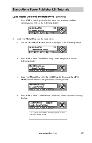 Page 43www.aleratec.com37
Stand-Alone Tower Publisher LS: Tutorials
Load Master Disc onto the Hard Drive - continued 
c. Press ENT to submit your selection. After your selection has been 
submitted, you will see the following display:
2. Load your Master Disc onto the Hard Drive.
a. Use the UP or DOWN arrow button to navigate to the following screen.
b. Press ENT to enter “Hard Drive Setup” menu and you will see the 
following display:
c. Load your Master Disc on to the Hard Drive. To do so, use the UP or 
DOWN...