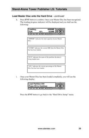 Page 45www.aleratec.com39
Stand-Alone Tower Publisher LS: Tutorials
Load Master Disc onto the Hard Drive - continued
h. Press ENT button to confirm. Once your Master Disc has been recognized. 
The loading progress indicator will be displayed and you shall see the 
following:
i. Once your Master Disc has been loaded completely, you will see the 
following display:
Press the ENT button to go back to the “Hard Drive Setup” menu.
“4000MB” indicates the total capacity of your Master Disc.
“423MB” indicates the...