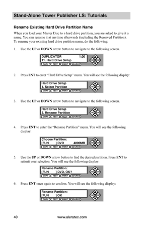 Page 46www.aleratec.com40
Stand-Alone Tower Publisher LS: Tutorials
Rename Existing Hard Drive Partition Name
When you load your Master Disc to a hard drive partition, you are asked to give it a 
name. You can rename it at anytime afterwards (including the Reserved Partition). 
To rename your existing hard drive partition name, do the following:
1. Use the UP or DOWN arrow button to navigate to the following screen.
2. Press ENT to enter “Hard Drive Setup” menu. You will see the following display:
3. Use the UP...