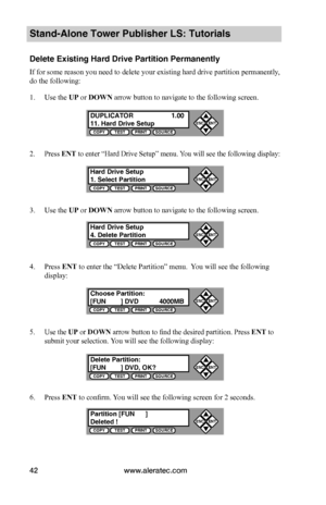 Page 48www.aleratec.com42
Stand-Alone Tower Publisher LS: Tutorials
Delete Existing Hard Drive Partition Permanently
If for some reason you need to delete your existing hard drive partition permanently, 
do the following:
1. Use the UP or DOWN arrow button to navigate to the following screen.
2. Press ENT to enter “Hard Drive Setup” menu. You will see the following display:
3. Use the UP or DOWN arrow button to navigate to the following screen.
4. Press ENT to enter the “Delete Partition” menu.  You will see...