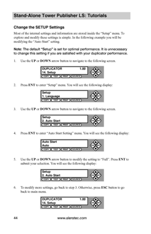 Page 50www.aleratec.com44
Stand-Alone Tower Publisher LS: Tutorials
Change the SETUP Settings
Most of the internal settings and information are stored inside the “Setup” menu. To 
explore and modify these settings is simple. In the following example you will be 
modifying the “Auto Start” setting. 
Note: The default “Setup” is set for optimal performance. It is unnecessary 
to change this setting if you are satisfied with your duplicator performance.
1. Use the UP or DOWN arrow button to navigate to the...