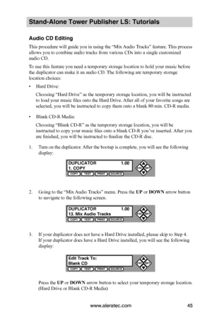 Page 51www.aleratec.com45
Stand-Alone Tower Publisher LS: Tutorials
Audio CD Editing
This procedure will guide you in using the “Mix Audio Tracks” feature. This process 
allows you to combine audio tracks from various CDs into a single customized 
audio CD.
To use this feature you need a temporary storage location to hold your music before 
the duplicator can make it an audio CD. The following are temporary storage 
location choices:
• Hard Drive:
Choosing “Hard Drive” as the temporary storage location, you...