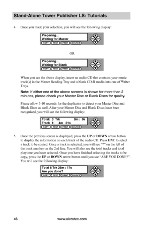 Page 52www.aleratec.com46
Stand-Alone Tower Publisher LS: Tutorials
4. Once you made your selection, you will see the following display:
OR
When you see the above display, insert an audio CD that contains your music 
track(s) in the Master Reading Tray and a blank CD-R media into one of Writer 
Trays.
Note: If either one of the above screens is shown for more than 2 
minutes, please check your Master Disc or Blank Discs for quality.
Please allow 5-10 seconds for the duplicator to detect your Master Disc and...